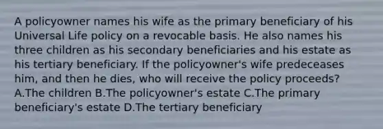 A policyowner names his wife as the primary beneficiary of his Universal Life policy on a revocable basis. He also names his three children as his secondary beneficiaries and his estate as his tertiary beneficiary. If the policyowner's wife predeceases him, and then he dies, who will receive the policy proceeds? A.The children B.The policyowner's estate C.The primary beneficiary's estate D.The tertiary beneficiary