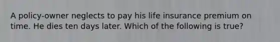 A policy-owner neglects to pay his life insurance premium on time. He dies ten days later. Which of the following is true?