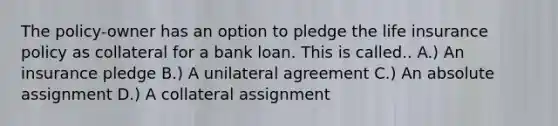 The policy-owner has an option to pledge the life insurance policy as collateral for a bank loan. This is called.. A.) An insurance pledge B.) A unilateral agreement C.) An absolute assignment D.) A collateral assignment