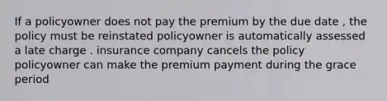 If a policyowner does not pay the premium by the due date , the policy must be reinstated policyowner is automatically assessed a late charge . insurance company cancels the policy policyowner can make the premium payment during the grace period