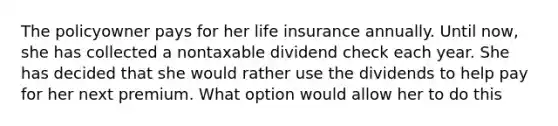 The policyowner pays for her life insurance annually. Until now, she has collected a nontaxable dividend check each year. She has decided that she would rather use the dividends to help pay for her next premium. What option would allow her to do this