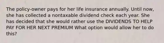 The policy-owner pays for her life insurance annually. Until now, she has collected a nontaxable dividend check each year. She has decided that she would rather use the DIVIDENDS TO HELP PAY FOR HER NEXT PREMIUM What option would allow her to do this?