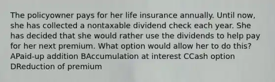 The policyowner pays for her life insurance annually. Until now, she has collected a nontaxable dividend check each year. She has decided that she would rather use the dividends to help pay for her next premium. What option would allow her to do this? APaid-up addition BAccumulation at interest CCash option DReduction of premium