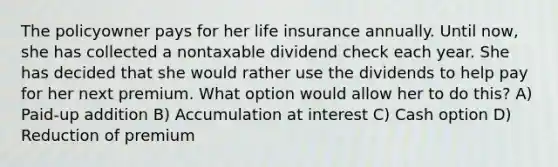 The policyowner pays for her life insurance annually. Until now, she has collected a nontaxable dividend check each year. She has decided that she would rather use the dividends to help pay for her next premium. What option would allow her to do this? A) Paid-up addition B) Accumulation at interest C) Cash option D) Reduction of premium