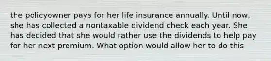 the policyowner pays for her life insurance annually. Until now, she has collected a nontaxable dividend check each year. She has decided that she would rather use the dividends to help pay for her next premium. What option would allow her to do this