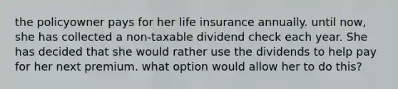 the policyowner pays for her life insurance annually. until now, she has collected a non-taxable dividend check each year. She has decided that she would rather use the dividends to help pay for her next premium. what option would allow her to do this?