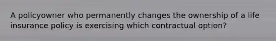 A policyowner who permanently changes the ownership of a life insurance policy is exercising which contractual option?