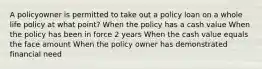 A policyowner is permitted to take out a policy loan on a whole life policy at what point? When the policy has a cash value When the policy has been in force 2 years When the cash value equals the face amount When the policy owner has demonstrated financial need