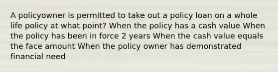 A policyowner is permitted to take out a policy loan on a whole life policy at what point? When the policy has a cash value When the policy has been in force 2 years When the cash value equals the face amount When the policy owner has demonstrated financial need