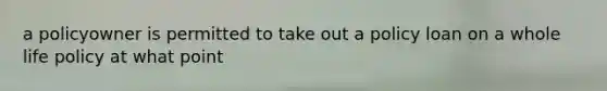 a policyowner is permitted to take out a policy loan on a whole life policy at what point