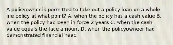 A policyowner is permitted to take out a policy loan on a whole life policy at what point? A. when the policy has a cash value B. when the policy had been in force 2 years C. when the cash value equals the face amount D. when the policyowneer had demonstrated financial need