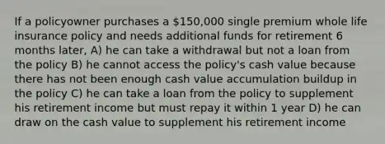 If a policyowner purchases a 150,000 single premium whole life insurance policy and needs additional funds for retirement 6 months later, A) he can take a withdrawal but not a loan from the policy B) he cannot access the policy's cash value because there has not been enough cash value accumulation buildup in the policy C) he can take a loan from the policy to supplement his retirement income but must repay it within 1 year D) he can draw on the cash value to supplement his retirement income