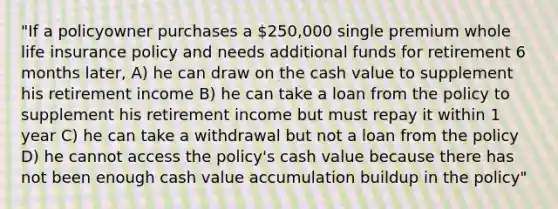 "If a policyowner purchases a 250,000 single premium whole life insurance policy and needs additional funds for retirement 6 months later, A) he can draw on the cash value to supplement his retirement income B) he can take a loan from the policy to supplement his retirement income but must repay it within 1 year C) he can take a withdrawal but not a loan from the policy D) he cannot access the policy's cash value because there has not been enough cash value accumulation buildup in the policy"