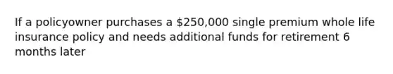 If a policyowner purchases a 250,000 single premium whole life insurance policy and needs additional funds for retirement 6 months later