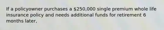 If a policyowner purchases a 250,000 single premium whole life insurance policy and needs additional funds for retirement 6 months later,