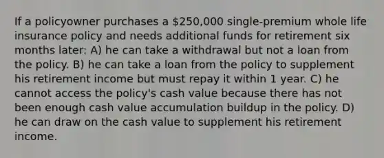 If a policyowner purchases a 250,000 single-premium whole life insurance policy and needs additional funds for retirement six months later: A) he can take a withdrawal but not a loan from the policy. B) he can take a loan from the policy to supplement his retirement income but must repay it within 1 year. C) he cannot access the policy's cash value because there has not been enough cash value accumulation buildup in the policy. D) he can draw on the cash value to supplement his retirement income.