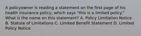 A policyowner is reading a statement on the first page of his health insurance policy, which says "this is a limited policy." What is the name on this statement? A. Policy Limitation Notice B. Statute of Limitations C. Limited Benefit Statement D. Limited Policy Notice