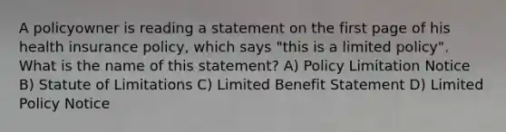 A policyowner is reading a statement on the first page of his health insurance policy, which says "this is a limited policy". What is the name of this statement? A) Policy Limitation Notice B) Statute of Limitations C) Limited Benefit Statement D) Limited Policy Notice