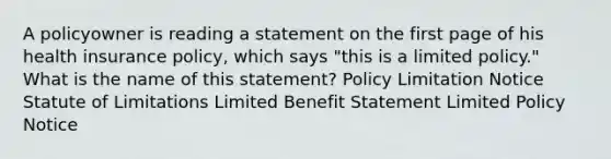 A policyowner is reading a statement on the first page of his health insurance policy, which says "this is a limited policy." What is the name of this statement? Policy Limitation Notice Statute of Limitations Limited Benefit Statement Limited Policy Notice