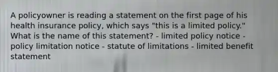 A policyowner is reading a statement on the first page of his health insurance policy, which says "this is a limited policy." What is the name of this statement? - limited policy notice - policy limitation notice - statute of limitations - limited benefit statement