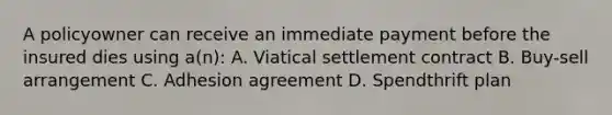 A policyowner can receive an immediate payment before the insured dies using a(n): A. Viatical settlement contract B. Buy-sell arrangement C. Adhesion agreement D. Spendthrift plan