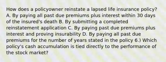 How does a policyowner reinstate a lapsed life insurance policy? A. By paying all past due premiums plus interest within 30 days of the insured's death B. By submitting a completed reinstatement application C. By paying past due premiums plus interest and proving insurability D. By paying all past due premiums for the number of years stated in the policy 6.) Which policy's cash accumulation is tied directly to the performance of the stock market?