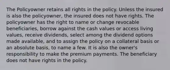 The Policyowner retains all rights in the policy. Unless the insured is also the policyowner, the insured does not have rights. The policyowner has the right to name or change revocable beneficiaries, borrow against the cash values or access living values, receive dividends, select among the dividend options made available, and to assign the policy on a collateral basis or an absolute basis, to name a few. It is also the owner's responsibility to make the premium payments. The beneficiary does not have rights in the policy.