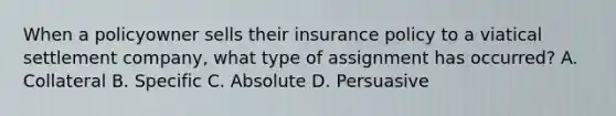 When a policyowner sells their insurance policy to a viatical settlement company, what type of assignment has occurred? A. Collateral B. Specific C. Absolute D. Persuasive