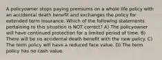 A policyowner stops paying premiums on a whole life policy with an accidental death benefit and exchanges the policy for extended term insurance. Which of the following statements pertaining to this situation is NOT correct? A) The policyowner will have continued protection for a limited period of time. B) There will be no accidental death benefit with the new policy. C) The term policy will have a reduced face value. D) The term policy has no cash value.