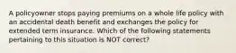 A policyowner stops paying premiums on a whole life policy with an accidental death benefit and exchanges the policy for extended term insurance. Which of the following statements pertaining to this situation is NOT correct?