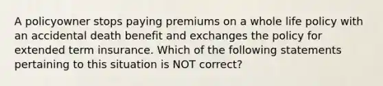 A policyowner stops paying premiums on a whole life policy with an accidental death benefit and exchanges the policy for extended term insurance. Which of the following statements pertaining to this situation is NOT correct?