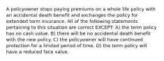 A policyowner stops paying premiums on a whole life policy with an accidental death benefit and exchanges the policy for extended term insurance. All of the following statements pertaining to this situation are correct EXCEPT: A) the term policy has no cash value. B) there will be no accidental death benefit with the new policy. C) the policyowner will have continued protection for a limited period of time. D) the term policy will have a reduced face value.