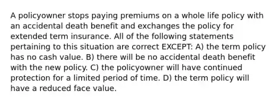 A policyowner stops paying premiums on a whole life policy with an accidental death benefit and exchanges the policy for extended term insurance. All of the following statements pertaining to this situation are correct EXCEPT: A) the term policy has no cash value. B) there will be no accidental death benefit with the new policy. C) the policyowner will have continued protection for a limited period of time. D) the term policy will have a reduced face value.