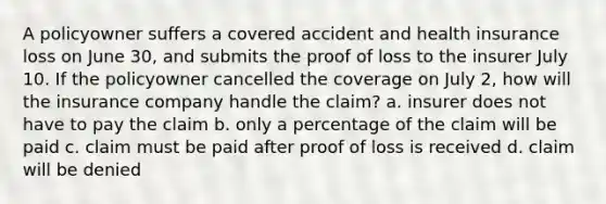 A policyowner suffers a covered accident and health insurance loss on June 30, and submits the proof of loss to the insurer July 10. If the policyowner cancelled the coverage on July 2, how will the insurance company handle the claim? a. insurer does not have to pay the claim b. only a percentage of the claim will be paid c. claim must be paid after proof of loss is received d. claim will be denied