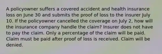 A policyowner suffers a covered accident and health insurance loss on June 30 and submits the proof of loss to the insurer July 10. If the policyowner cancelled the coverage on July 2, how will the insurance company handle the claim? Insurer does not have to pay the claim. Only a percentage of the claim will be paid. Claim must be paid after proof of loss is received. Claim will be denied.