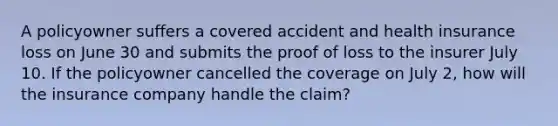 A policyowner suffers a covered accident and health insurance loss on June 30 and submits the proof of loss to the insurer July 10. If the policyowner cancelled the coverage on July 2, how will the insurance company handle the claim?