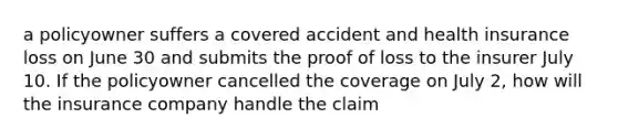 a policyowner suffers a covered accident and health insurance loss on June 30 and submits the proof of loss to the insurer July 10. If the policyowner cancelled the coverage on July 2, how will the insurance company handle the claim