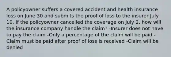 A policyowner suffers a covered accident and health insurance loss on June 30 and submits the proof of loss to the insurer July 10. If the policyowner cancelled the coverage on July 2, how will the insurance company handle the claim? -Insurer does not have to pay the claim -Only a percentage of the claim will be paid -Claim must be paid after proof of loss is received -Claim will be denied