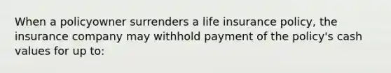 When a policyowner surrenders a life insurance policy, the insurance company may withhold payment of the policy's cash values for up to: