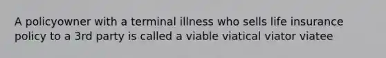 A policyowner with a terminal illness who sells life insurance policy to a 3rd party is called a viable viatical viator viatee