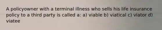 A policyowner with a terminal illness who sells his life insurance policy to a third party is called a: a) viable b) viatical c) viator d) viatee