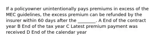 If a policyowner unintentionally pays premiums in excess of the MEC guidelines, the excess premium can be refunded by the insurer within 60 days after the ________. A End of the contract year B End of the tax year C Latest premium payment was received D End of the calendar year