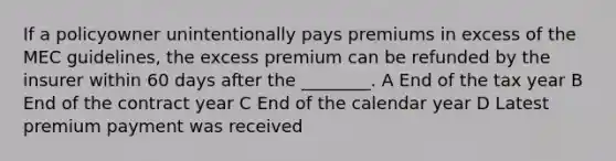 If a policyowner unintentionally pays premiums in excess of the MEC guidelines, the excess premium can be refunded by the insurer within 60 days after the ________. A End of the tax year B End of the contract year C End of the calendar year D Latest premium payment was received