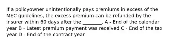 If a policyowner unintentionally pays premiums in excess of the MEC guidelines, the excess premium can be refunded by the insurer within 60 days after the ________. A - End of the calendar year B - Latest premium payment was received C - End of the tax year D - End of the contract year