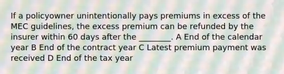 If a policyowner unintentionally pays premiums in excess of the MEC guidelines, the excess premium can be refunded by the insurer within 60 days after the ________. A End of the calendar year B End of the contract year C Latest premium payment was received D End of the tax year