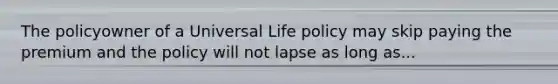 The policyowner of a Universal Life policy may skip paying the premium and the policy will not lapse as long as...