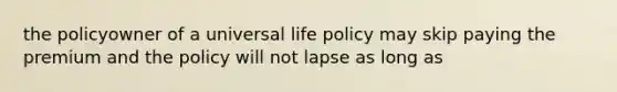 the policyowner of a universal life policy may skip paying the premium and the policy will not lapse as long as