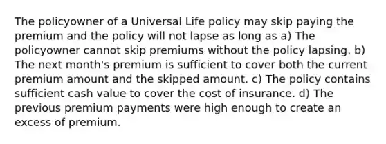 The policyowner of a Universal Life policy may skip paying the premium and the policy will not lapse as long as a) The policyowner cannot skip premiums without the policy lapsing. b) The next month's premium is sufficient to cover both the current premium amount and the skipped amount. c) The policy contains sufficient cash value to cover the cost of insurance. d) The previous premium payments were high enough to create an excess of premium.