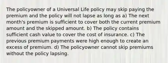 The policyowner of a Universal Life policy may skip paying the premium and the policy will not lapse as long as a) The next month's premium is sufficient to cover both the current premium amount and the skipped amount. b) The policy contains sufficient cash value to cover the cost of insurance. c) The previous premium payments were high enough to create an excess of premium. d) The policyowner cannot skip premiums without the policy lapsing.