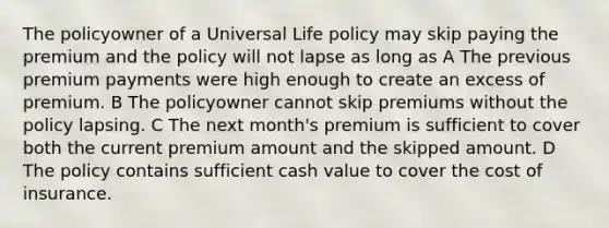 The policyowner of a Universal Life policy may skip paying the premium and the policy will not lapse as long as A The previous premium payments were high enough to create an excess of premium. B The policyowner cannot skip premiums without the policy lapsing. C The next month's premium is sufficient to cover both the current premium amount and the skipped amount. D The policy contains sufficient cash value to cover the cost of insurance.